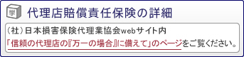 代理店賠償責任保険の詳細は（社）日本損害保険代理業協会webサイト内「信頼の代理店の『万一の場合』に備えて」のページをご覧ください。