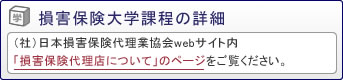損害保険大学課程の詳細は（社）日本損害保険代理業協会webサイト内「損害保険代理店について」のページをご覧ください。